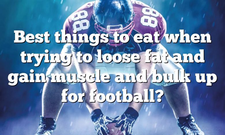 Best things to eat when trying to loose fat and gain muscle and bulk up for football?