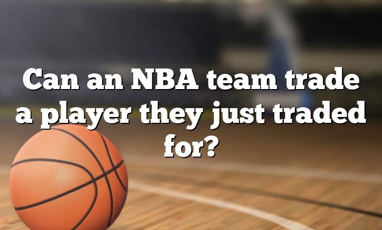 Can an NBA team trade a player they just traded for?