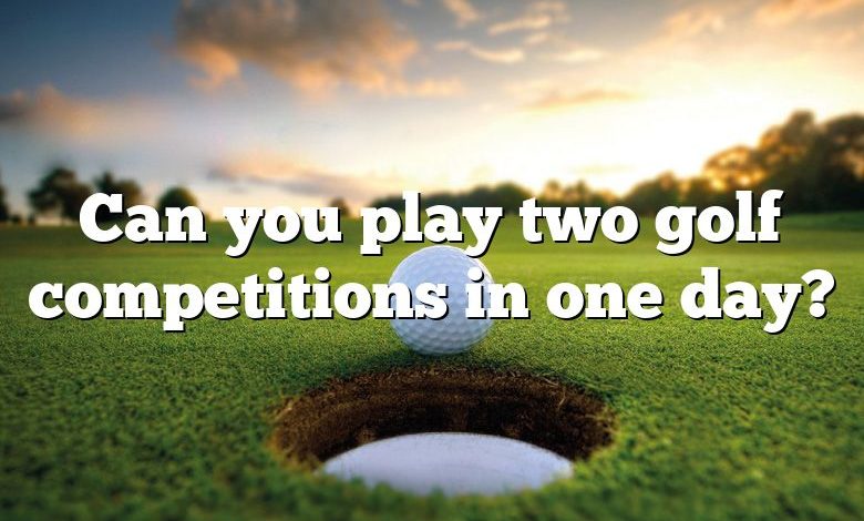Can you play two golf competitions in one day?