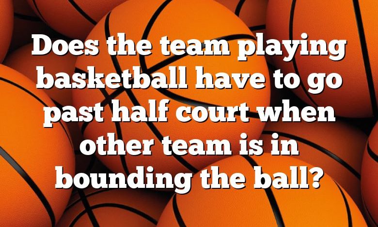 Does the team playing basketball have to go past half court when other team is in bounding the ball?