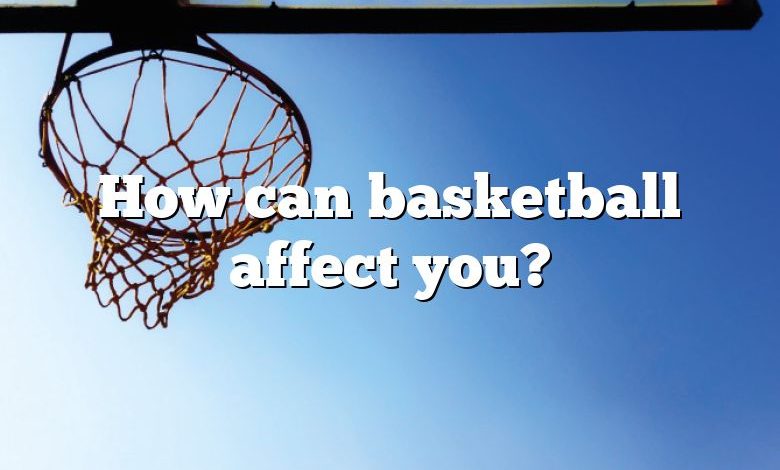 How can basketball affect you?