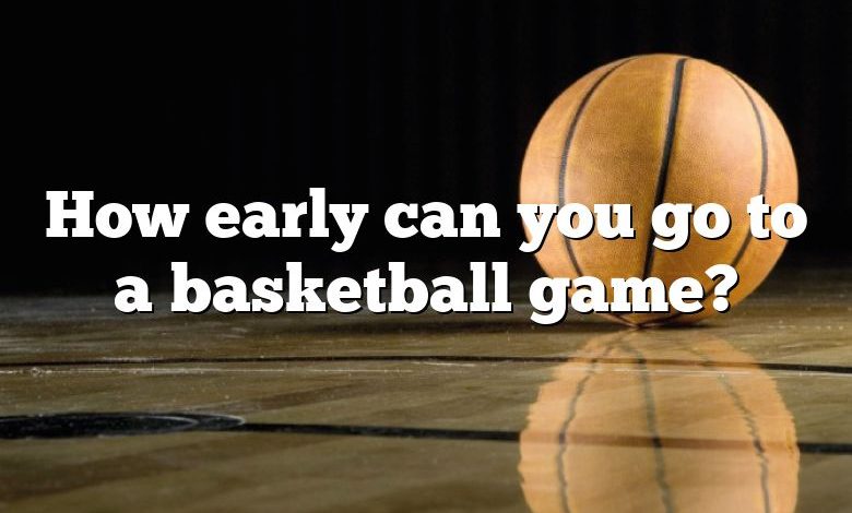 How early can you go to a basketball game?