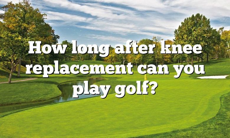 How long after knee replacement can you play golf?