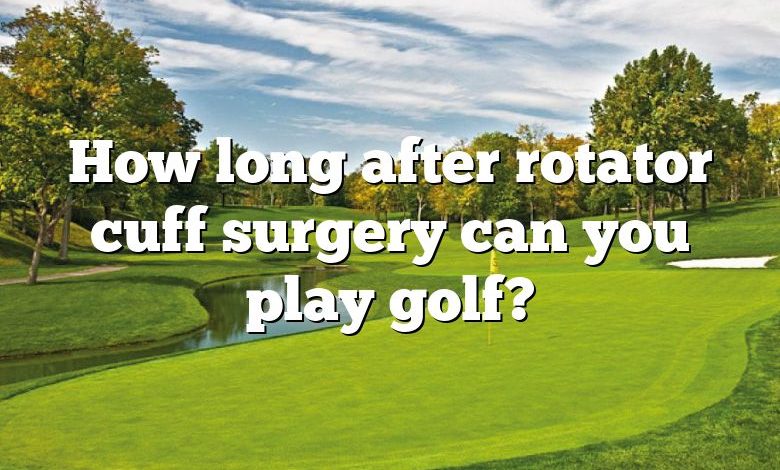 How long after rotator cuff surgery can you play golf?
