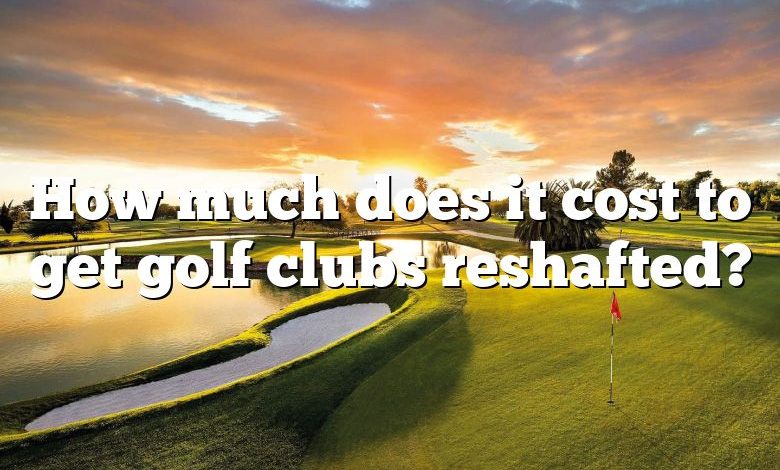 How much does it cost to get golf clubs reshafted?