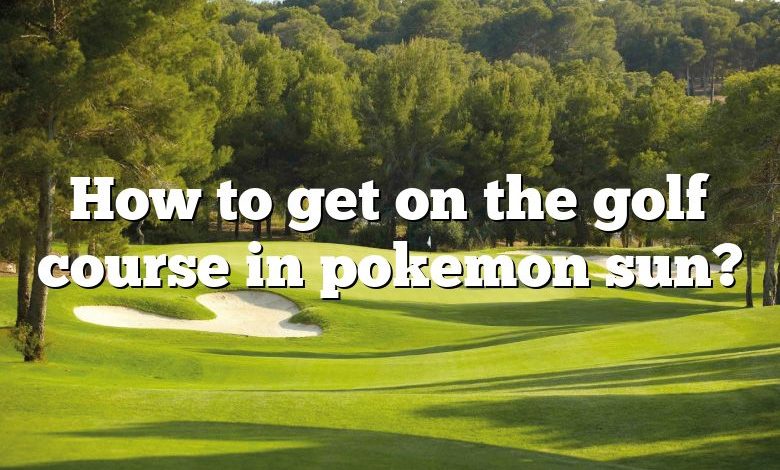 How to get on the golf course in pokemon sun?