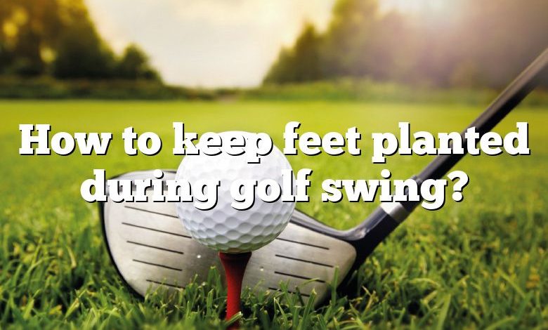 How to keep feet planted during golf swing?