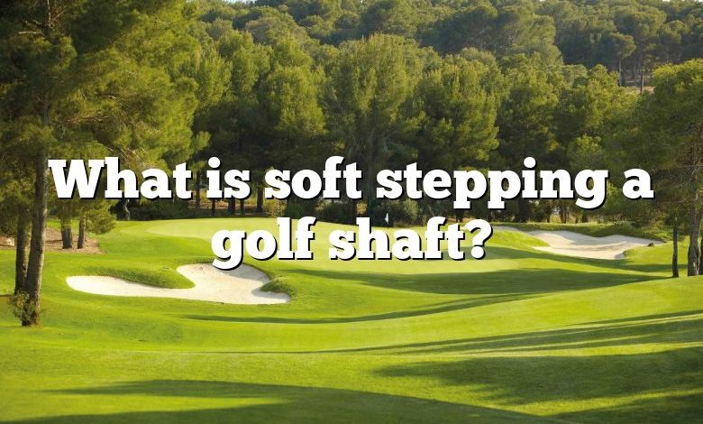 What is soft stepping a golf shaft?