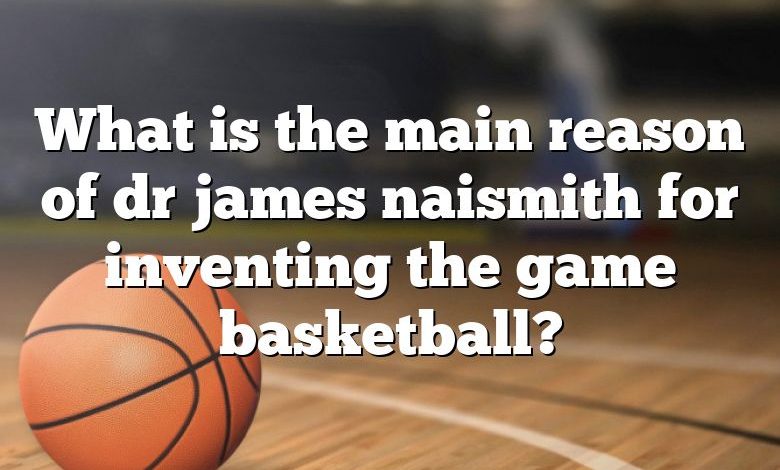 What is the main reason of dr james naismith for inventing the game basketball?