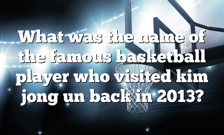 What was the name of the famous basketball player who visited kim jong un back in 2013?