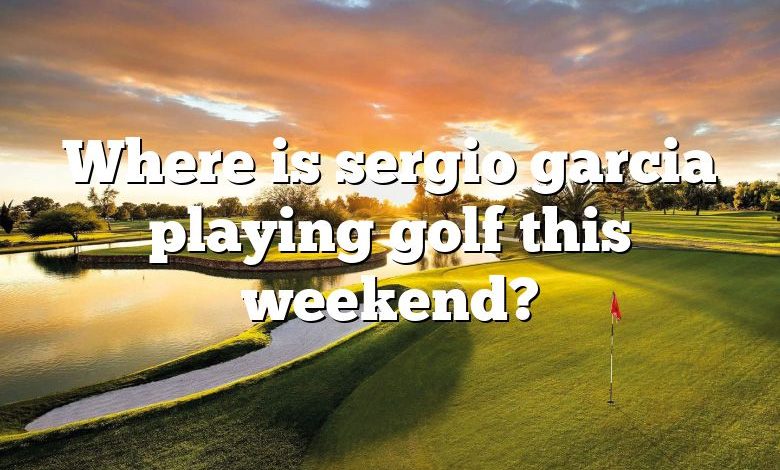 Where is sergio garcia playing golf this weekend?