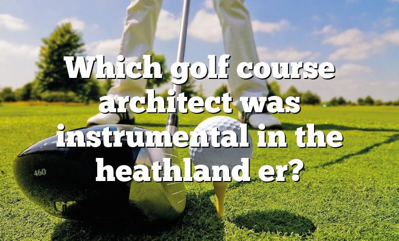 Which golf course architect was instrumental in the heathland er?